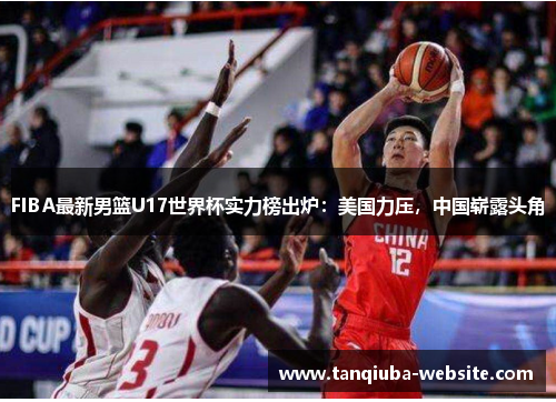 FIBA最新男篮U17世界杯实力榜出炉:美国力压,中国崭露头角 FIBA最新男篮U17世界杯实力榜出炉:美国力压,中国崭露头角