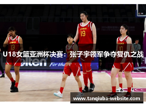U18女篮亚洲杯决赛：张子宇领军争夺复仇之战