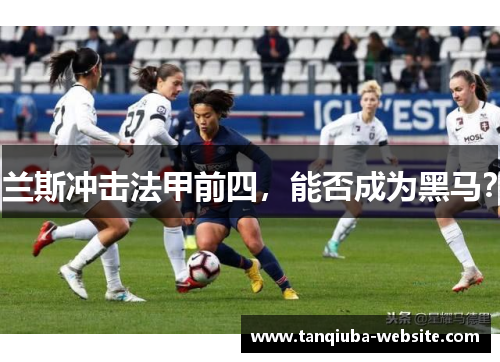 兰斯冲击法甲前四,能否成为黑马? 兰斯冲击法甲前四,能否成为黑马?