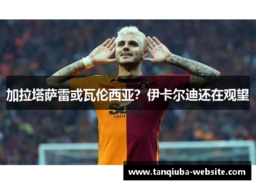 加拉塔萨雷或瓦伦西亚？伊卡尔迪还在观望