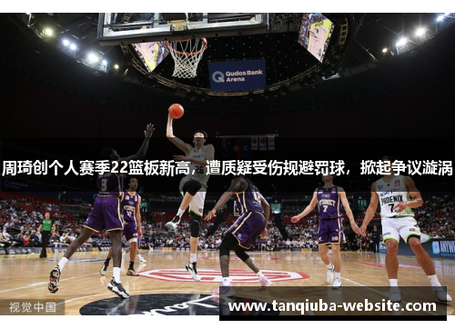 周琦创个人赛季22篮板新高，遭质疑受伤规避罚球，掀起争议漩涡