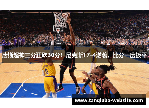 唐斯超神三分狂砍30分!尼克斯17-4逆袭,比分一度扳平 唐斯超神三分狂砍30分!尼克斯17-4逆袭,比分一度扳平