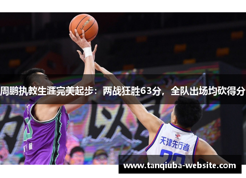 周鹏执教生涯完美起步：两战狂胜63分，全队出场均砍得分