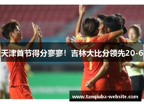 天津首节得分寥寥!吉林大比分领先20-6 天津首节得分寥寥!吉林大比分领先20-6