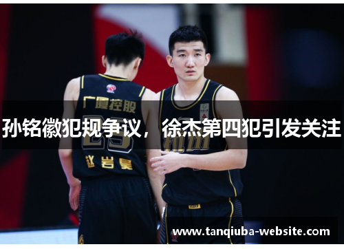 孙铭徽犯规争议，徐杰第四犯引发关注