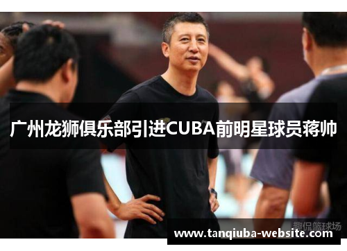 广州龙狮俱乐部引进CUBA前明星球员蒋帅